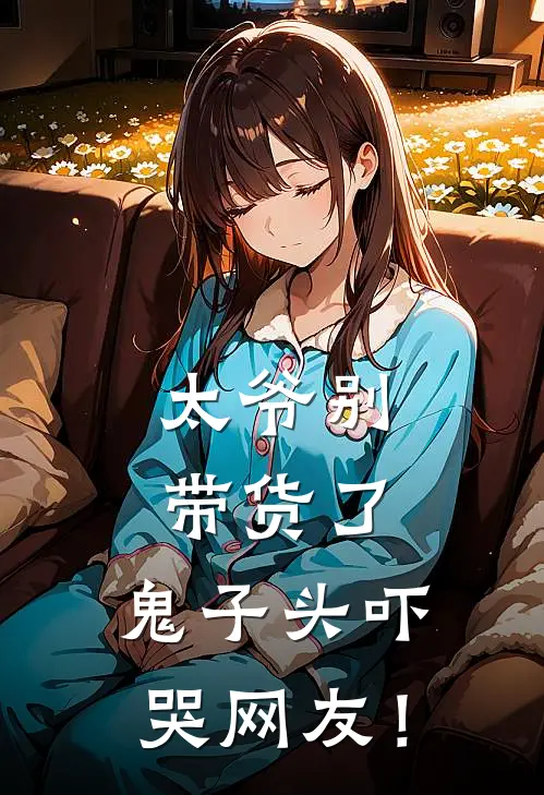 太爷别带货了，鬼子头吓哭网友！(叶星苒叶骁)热门小说阅读_全文免费阅读太爷别带货了，鬼子头吓哭网友！叶星苒叶骁